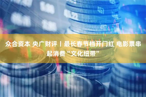 众合资本 央广财评丨最长春节档开门红 电影票串起消费“文化纽带”