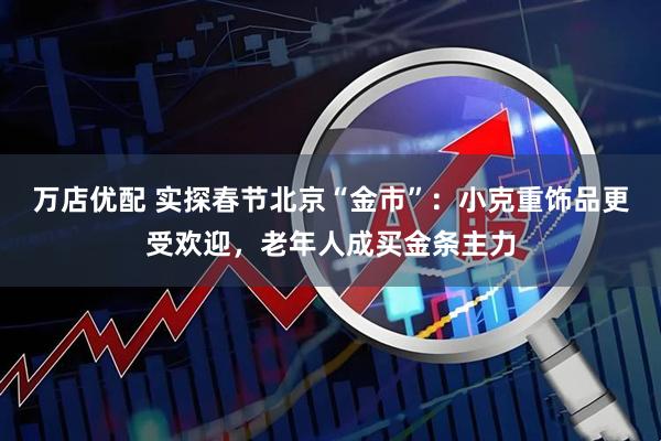 万店优配 实探春节北京“金市”：小克重饰品更受欢迎，老年人成买金条主力