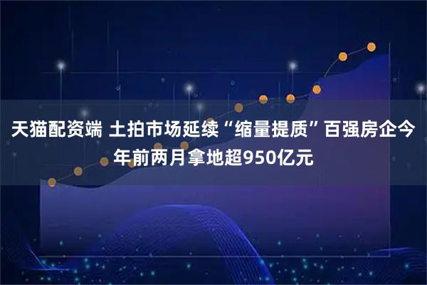 天猫配资端 土拍市场延续“缩量提质”百强房企今年前两月拿地超950亿元