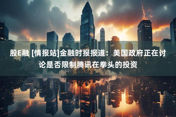 股E融 [情报站]金融时报报道：美国政府正在讨论是否限制腾讯在拳头的投资