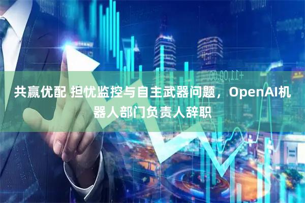 共赢优配 担忧监控与自主武器问题，OpenAI机器人部门负责人辞职