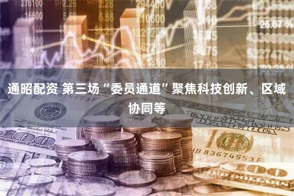 通昭配资 第三场“委员通道”聚焦科技创新、区域协同等