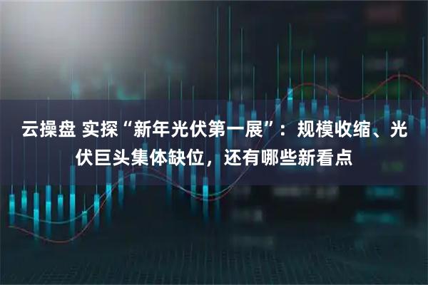 云操盘 实探“新年光伏第一展”：规模收缩、光伏巨头集体缺位，还有哪些新看点