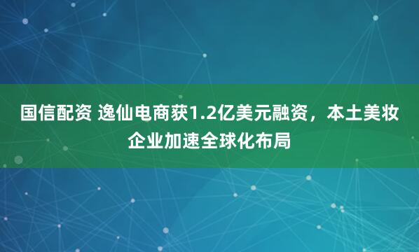国信配资 逸仙电商获1.2亿美元融资，本土美妆企业加速全球化布局