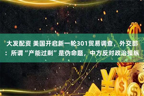 大发配资 美国开启新一轮301贸易调查，外交部：所谓“产能过剩”是伪命题，中方反对政治操纵