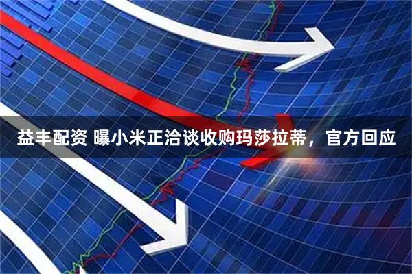 益丰配资 曝小米正洽谈收购玛莎拉蒂，官方回应
