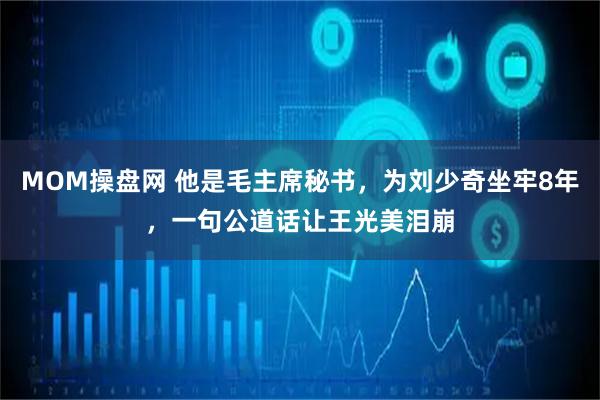 MOM操盘网 他是毛主席秘书，为刘少奇坐牢8年，一句公道话让王光美泪崩
