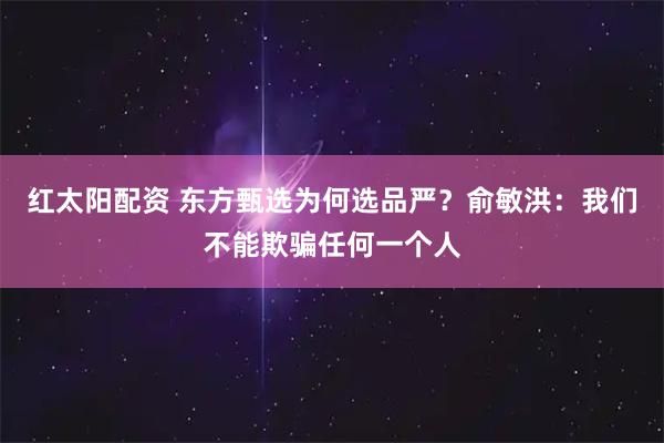 红太阳配资 东方甄选为何选品严？俞敏洪：我们不能欺骗任何一个人