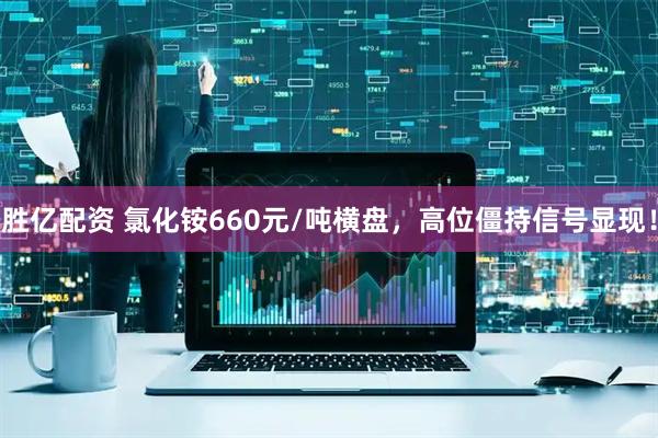 胜亿配资 氯化铵660元/吨横盘，高位僵持信号显现！