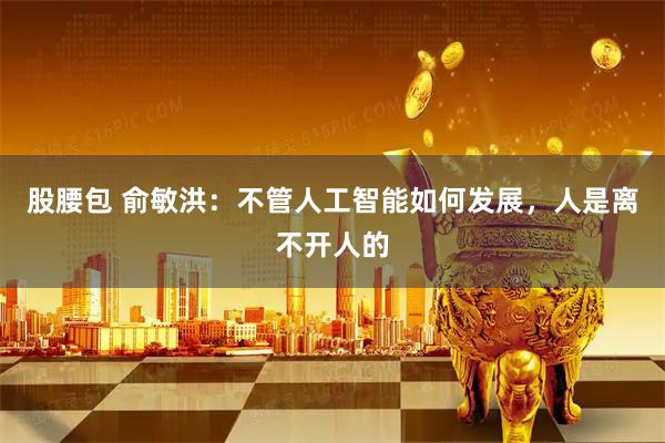 股腰包 俞敏洪：不管人工智能如何发展，人是离不开人的