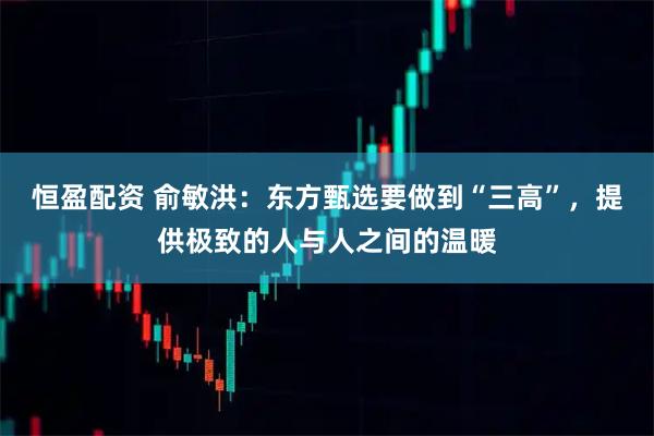 恒盈配资 俞敏洪：东方甄选要做到“三高”，提供极致的人与人之间的温暖