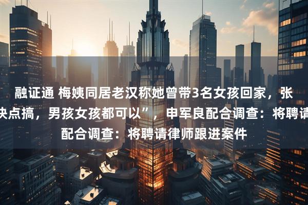 融证通 梅姨同居老汉称她曾带3名女孩回家，张维平还催促“快点搞，男孩女孩都可以”，申军良配合调查：将聘请律师跟进案件