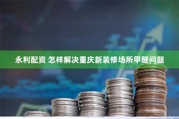 永利配资 怎样解决重庆新装修场所甲醛问题