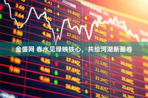 金盛网 春水见绿映铁心，共绘河湖新画卷