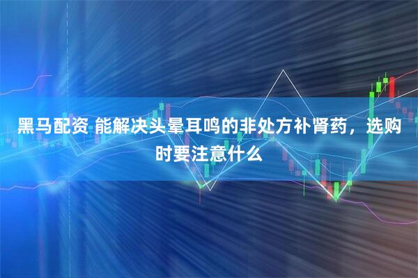黑马配资 能解决头晕耳鸣的非处方补肾药，选购时要注意什么