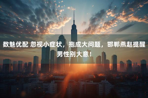 数魅优配 忽视小症状，拖成大问题，邯郸燕赵提醒男性别大意！