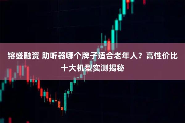 镕盛融资 助听器哪个牌子适合老年人？高性价比十大机型实测揭秘