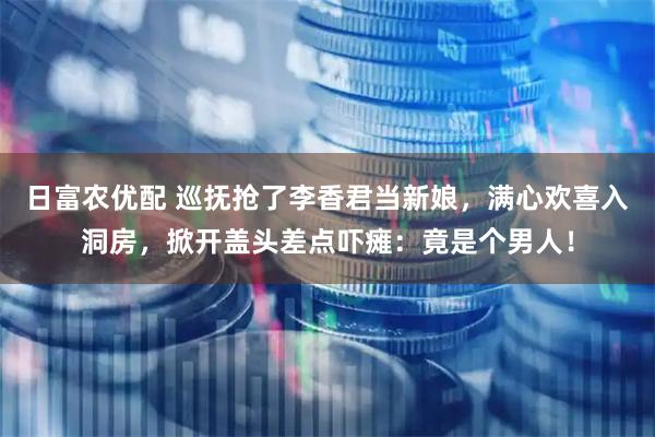 日富农优配 巡抚抢了李香君当新娘，满心欢喜入洞房，掀开盖头差点吓瘫：竟是个男人！
