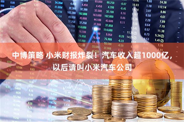 中博策略 小米财报炸裂！汽车收入超1000亿，以后请叫小米汽车公司