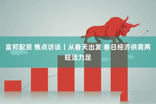 富邦配资 焦点访谈丨从春天出发 春日经济供需两旺活力足