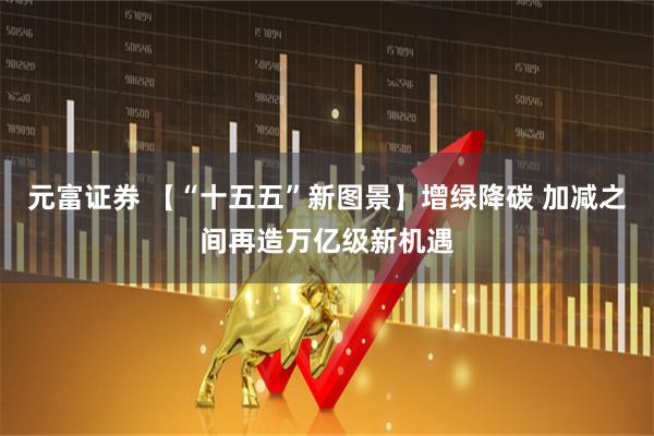 元富证券 【“十五五”新图景】增绿降碳 加减之间再造万亿级新机遇
