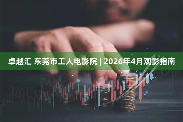 卓越汇 东莞市工人电影院 | 2026年4月观影指南