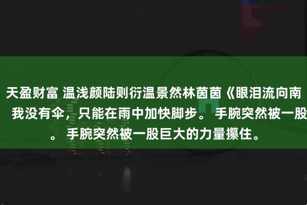 天盈财富 温浅颜陆则衍温景然林茵茵《眼泪流向南极光》雨下大了。 我没有伞，只能在雨中加快脚步。 手腕突然被一股巨大的力量攥住。