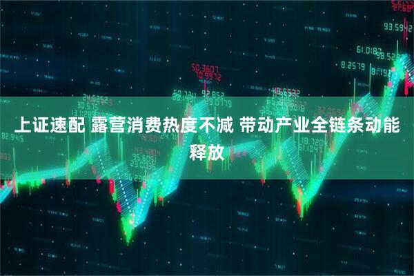 上证速配 露营消费热度不减 带动产业全链条动能释放