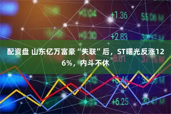 配资盘 山东亿万富豪“失联”后，ST曙光反涨126%，内斗不休