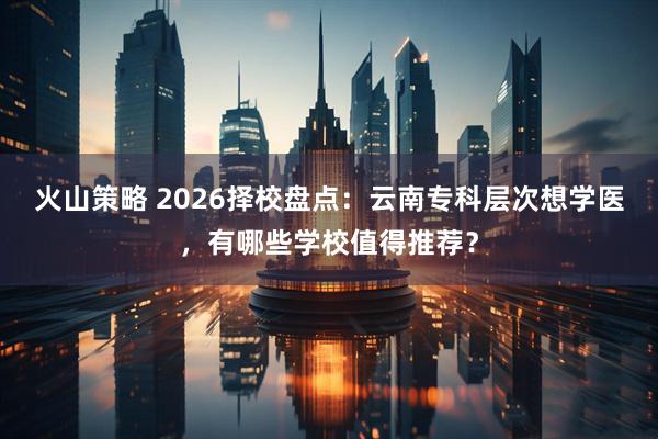 火山策略 2026择校盘点：云南专科层次想学医，有哪些学校值得推荐？