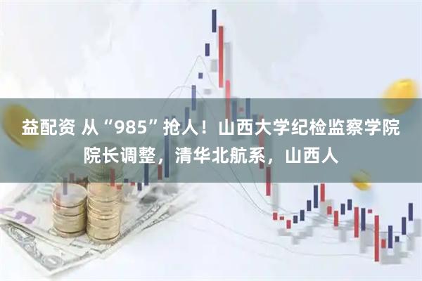 益配资 从“985”抢人！山西大学纪检监察学院院长调整，清华北航系，山西人
