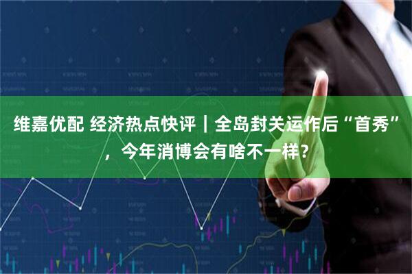 维嘉优配 经济热点快评｜全岛封关运作后“首秀”，今年消博会有啥不一样？