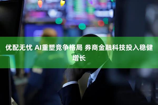 优配无忧 AI重塑竞争格局 券商金融科技投入稳健增长