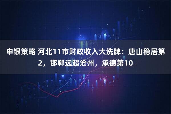 申银策略 河北11市财政收入大洗牌：唐山稳居第2，邯郸远超沧州，承德第10