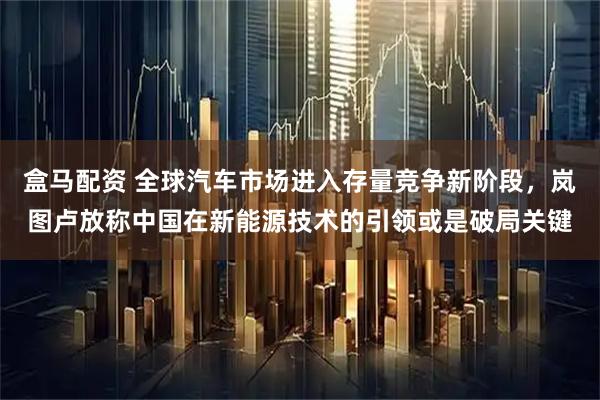 盒马配资 全球汽车市场进入存量竞争新阶段，岚图卢放称中国在新能源技术的引领或是破局关键