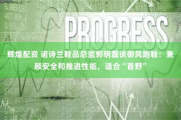 辉煌配资 诺诗兰鞋品总监郭明磊谈御风跑鞋：兼顾安全和推进性能，适合“首野”