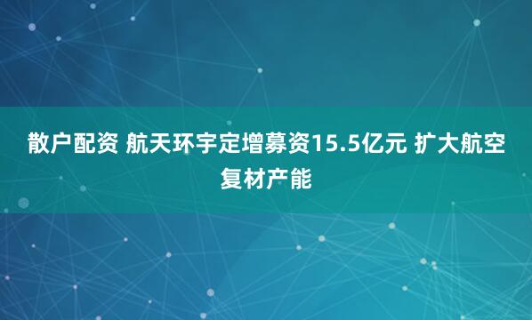 散户配资 航天环宇定增募资15.5亿元 扩大航空复材产能