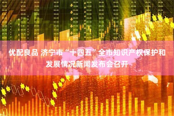 优配良品 济宁市“十四五”全市知识产权保护和发展情况新闻发布会召开