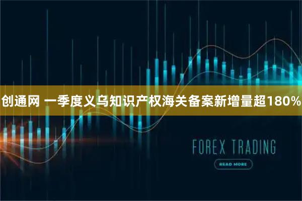 创通网 一季度义乌知识产权海关备案新增量超180%