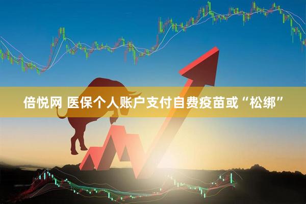 倍悦网 医保个人账户支付自费疫苗或“松绑”