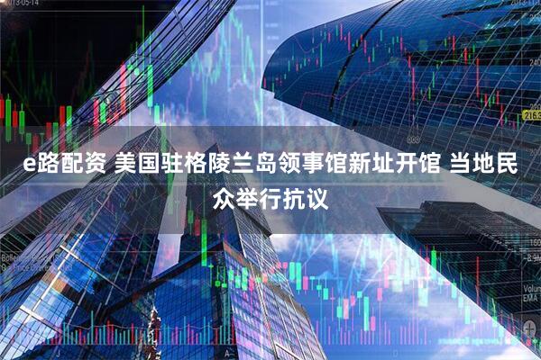 e路配资 美国驻格陵兰岛领事馆新址开馆 当地民众举行抗议