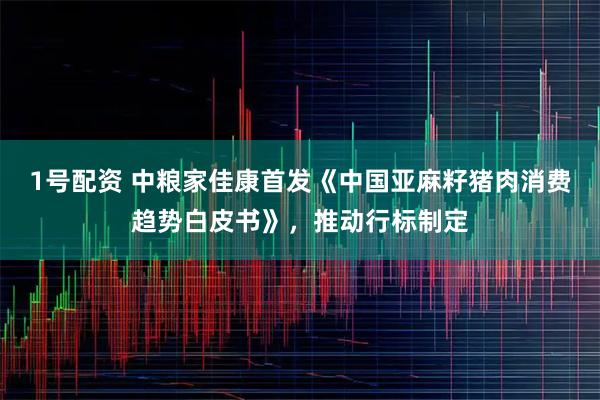 1号配资 中粮家佳康首发《中国亚麻籽猪肉消费趋势白皮书》，推动行标制定