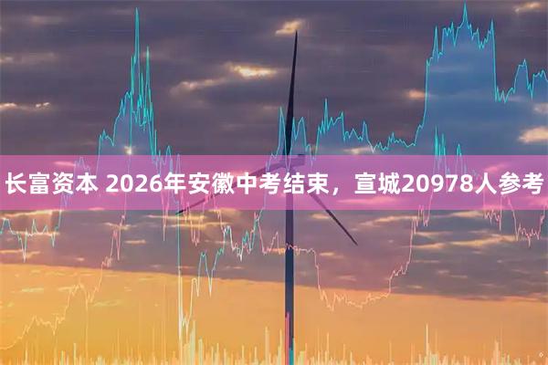 长富资本 2026年安徽中考结束，宣城20978人参考