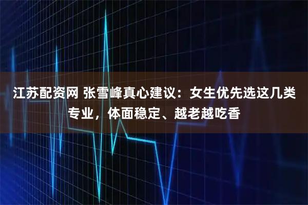 江苏配资网 张雪峰真心建议：女生优先选这几类专业，体面稳定、越老越吃香