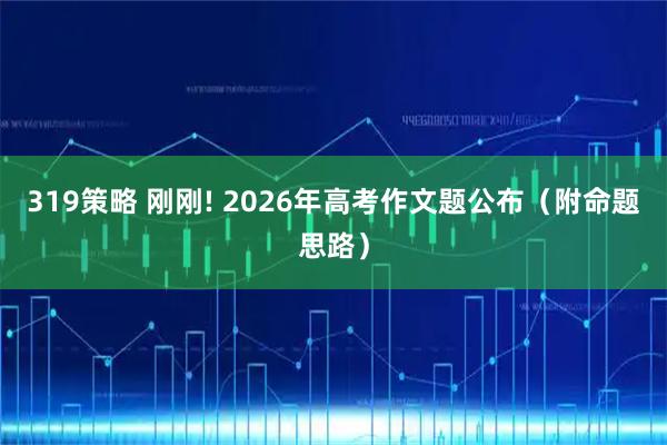 319策略 刚刚! 2026年高考作文题公布（附命题思路）