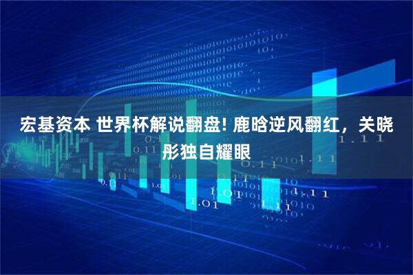 宏基资本 世界杯解说翻盘! 鹿晗逆风翻红，关晓彤独自耀眼