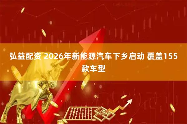 弘益配资 2026年新能源汽车下乡启动 覆盖155款车型