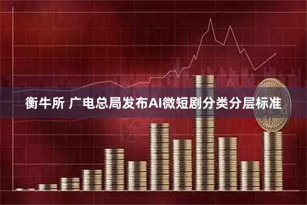 衡牛所 广电总局发布AI微短剧分类分层标准