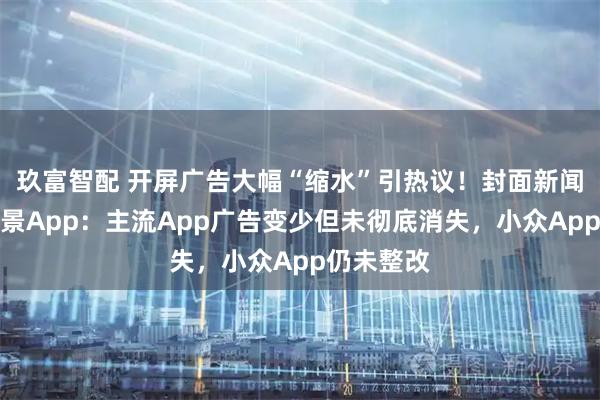 玖富智配 开屏广告大幅“缩水”引热议！封面新闻实测多场景App：主流App广告变少但未彻底消失，小众App仍未整改