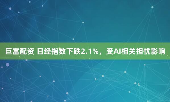 巨富配资 日经指数下跌2.1%，受AI相关担忧影响